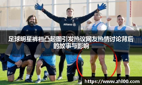 足球明星裤裆凸起图引发热议网友热情讨论背后的故事与影响