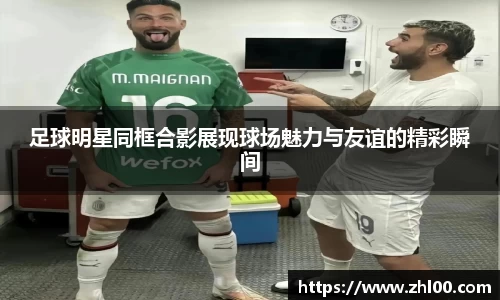 足球明星同框合影展现球场魅力与友谊的精彩瞬间