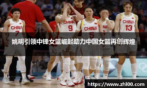 姚明引领中锋女篮崛起助力中国女篮再创辉煌
