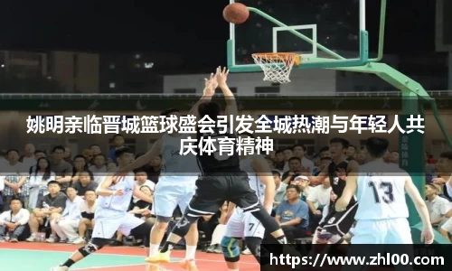 姚明亲临晋城篮球盛会引发全城热潮与年轻人共庆体育精神